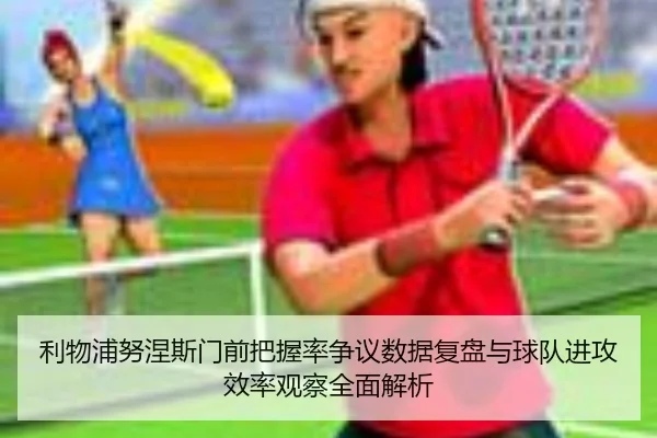 利物浦努涅斯门前把握率争议数据复盘与球队进攻效率观察全面解析