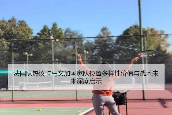 法国队热议卡马文加国家队位置多样性价值与战术未来深度启示