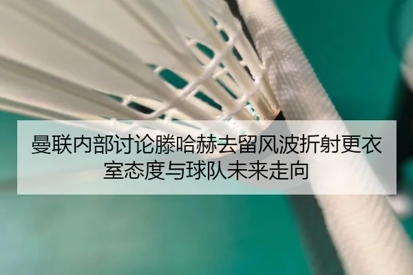 曼联内部讨论滕哈赫去留风波折射更衣室态度与球队未来走向