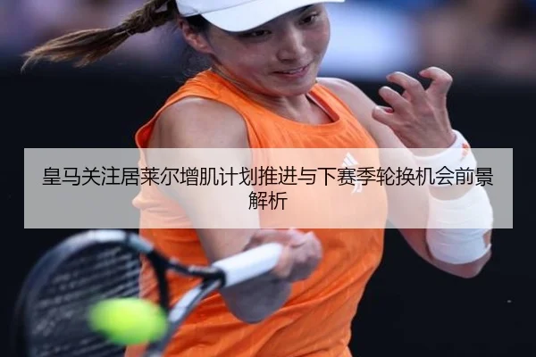 皇马关注居莱尔增肌计划推进与下赛季轮换机会前景解析