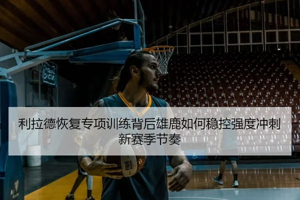 利拉德恢复专项训练背后雄鹿如何稳控强度冲刺新赛季节奏